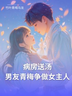 病房送汤，男友青梅争做女主人